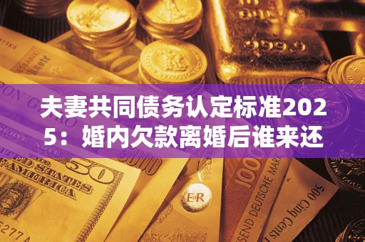济南夫妻共同债务认定标准2025:婚内欠款离婚后谁来还? 济南夫妻共同债务认定标准2025:婚内欠款离婚后谁来还?